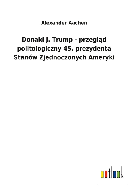 Donald J. Trump - przegl¿d politologiczny 45. prezydenta Stanów Zjednoczonych Ameryki - Alexander Aachen