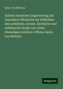 Italiens staatliche Umgestaltung mit besonderer Rücksicht auf Süditalien: eine politische, sociale, kirchliche und militärische Studie von einem ehemaligen Artillerie-Offizier Isidor von Mattyus - Isidor von Mattyus