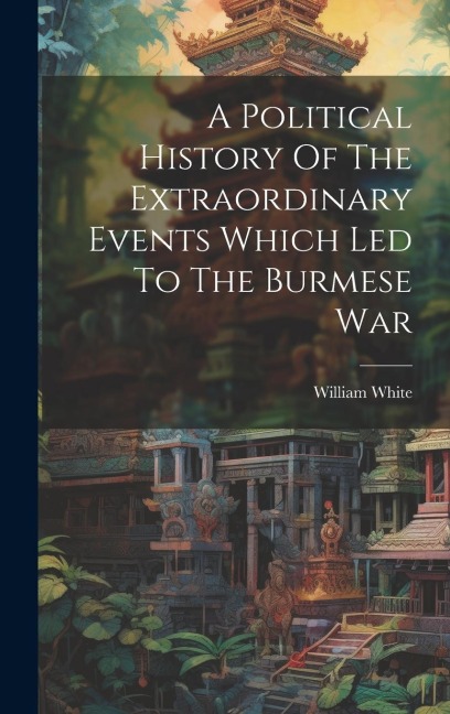 A Political History Of The Extraordinary Events Which Led To The Burmese War - William White (Captain ).