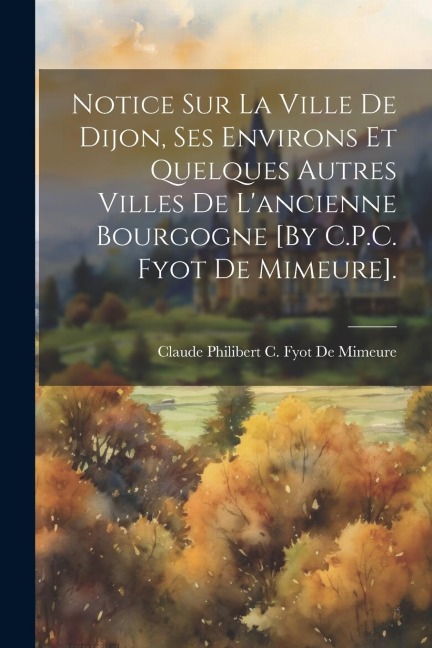 Notice Sur La Ville De Dijon, Ses Environs Et Quelques Autres Villes De L'ancienne Bourgogne [By C.P.C. Fyot De Mimeure]. - Claude Philibert C. Fyot De Mimeure