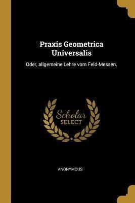 Praxis Geometrica Universalis: Oder, Allgemeine Lehre Vom Feld-Messen. - Anonymous