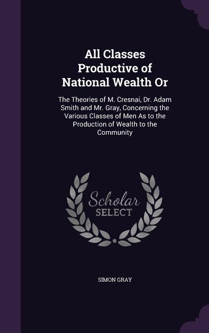 All Classes Productive of National Wealth Or: The Theories of M. Cresnai, Dr. Adam Smith and Mr. Gray, Concerning the Various Classes of Men As to the - Simon Gray