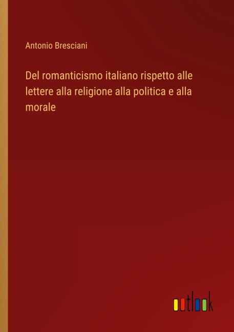 Del romanticismo italiano rispetto alle lettere alla religione alla politica e alla morale - Antonio Bresciani