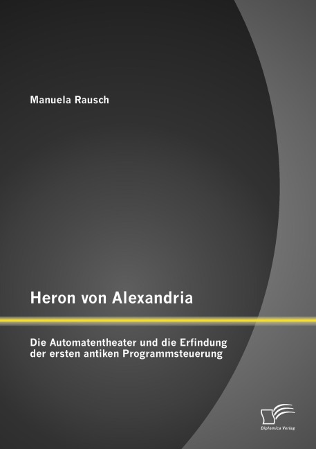 Heron von Alexandria: Die Automatentheater und die Erfindung der ersten antiken Programmsteuerung - Manuela Rausch