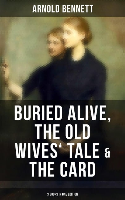 Arnold Bennett: Buried Alive, The Old Wives' Tale & The Card (3 Books in One Edition) - Arnold Bennett