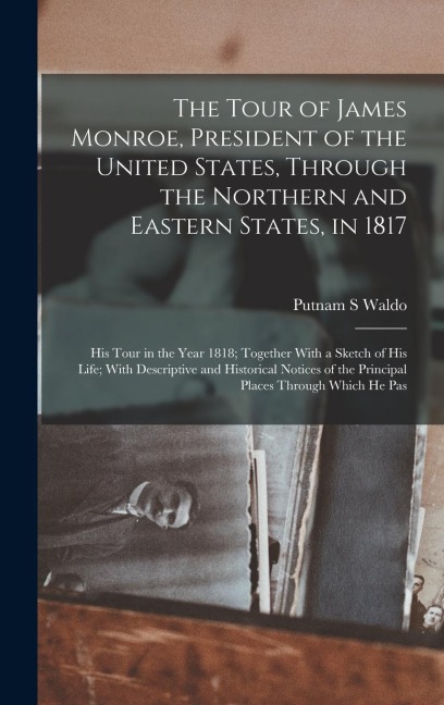 The Tour of James Monroe, President of the United States, Through the Northern and Eastern States, in 1817; his Tour in the Year 1818; Together With a Sketch of his Life; With Descriptive and Historical Notices of the Principal Places Through Which he Pas - Putnam S Waldo