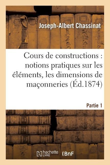 Cours de Constructions: Première Partie: Notions Pratiques Sur Les Éléments, La Forme: , Les Dimensions Et La Construction Des Maçonneries - Joseph-Albert Chassinat