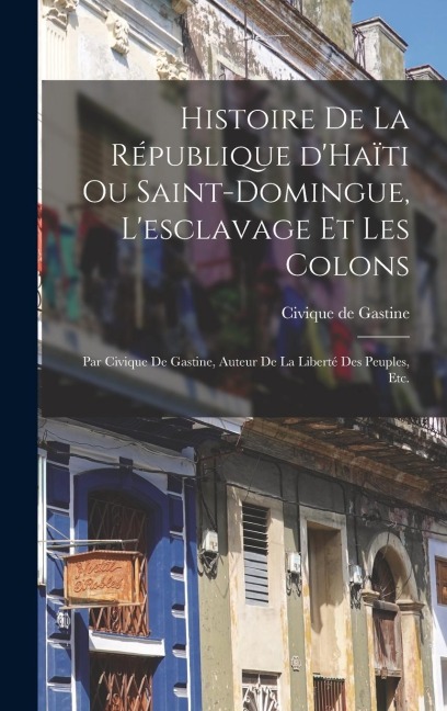 Histoire de la république d'Haïti ou Saint-Domingue, l'esclavage et les colons; par Civique de Gastine, auteur de la Liberté des peuples, etc. - 