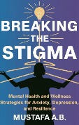 Breaking the Stigma: Mental Health and Wellness Strategies for Anxiety, Depression, and Resilience - Mustafa A. B