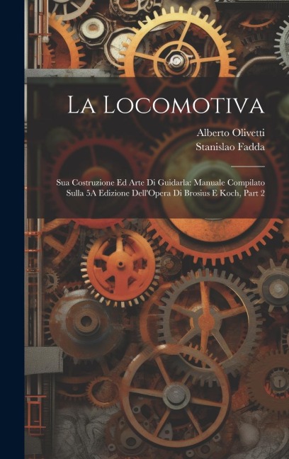 La Locomotiva: Sua Costruzione Ed Arte Di Guidarla: Manuale Compilato Sulla 5A Edizione Dell'Opera Di Brosius E Koch, Part 2 - Stanislao Fadda, Alberto Olivetti