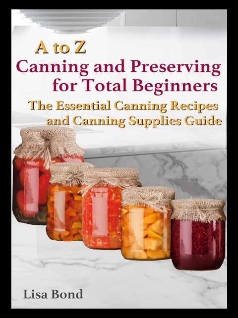 A to Z Canning and Preserving for Total Beginners The Essential Canning Recipes and Canning Supplies Guide - Lisa Bond