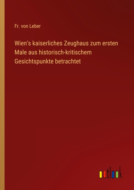 Wien's kaiserliches Zeughaus zum ersten Male aus historisch-kritischem Gesichtspunkte betrachtet - Fr. von Leber