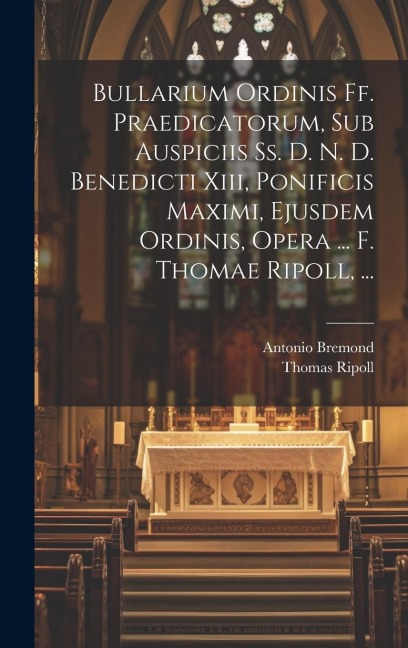 Bullarium Ordinis Ff. Praedicatorum, Sub Auspiciis Ss. D. N. D. Benedicti Xiii, Ponificis Maximi, Ejusdem Ordinis, Opera ... F. Thomae Ripoll, ... - Thomas Ripoll, Antonio Bremond