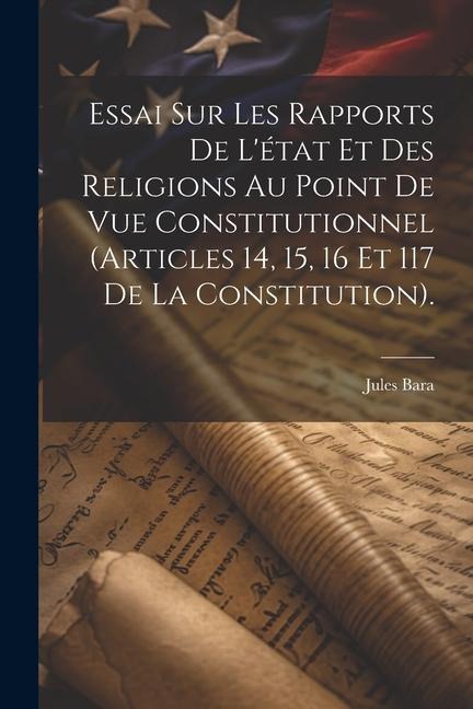 Essai Sur Les Rapports De L'état Et Des Religions Au Point De Vue Constitutionnel (Articles 14, 15, 16 Et 117 De La Constitution). - Jules Bara