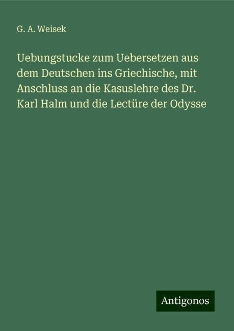 Uebungstucke zum Uebersetzen aus dem Deutschen ins Griechische, mit Anschluss an die Kasuslehre des Dr. Karl Halm und die Lectüre der Odysse - G. A. Weisek