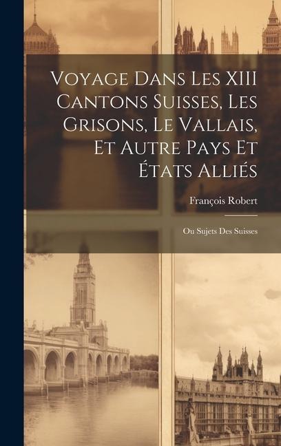 Voyage Dans Les XIII Cantons Suisses, Les Grisons, Le Vallais, Et Autre Pays Et États Alliés; Ou Sujets Des Suisses - François Robert