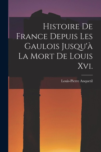 Histoire De France Depuis Les Gaulois Jusqu'à La Mort De Louis Xvi. - Louis-Pierre Anquetil