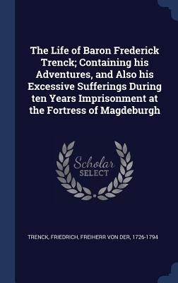 The Life of Baron Frederick Trenck; Containing his Adventures, and Also his Excessive Sufferings During ten Years Imprisonment at the Fortress of Magd - 