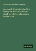 Max Joseph III. der Gute, Kurfürst von Bayern: nach den Acten des königl. bayerischen allgemeinen Reichsarchivs - Friedrich Anton Wilhelm Schreiber