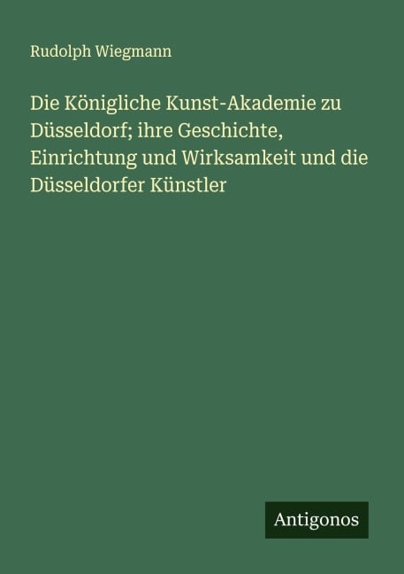 Die Königliche Kunst-Akademie zu Düsseldorf; ihre Geschichte, Einrichtung und Wirksamkeit und die Düsseldorfer Künstler - Rudolph Wiegmann