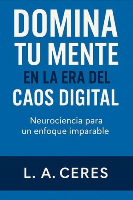 DOMINA TU MENTE EN LA ERA DEL CAOS DIGITAL Neurociencia para un enfoque imparable (1, #1) - L. A. Ceres