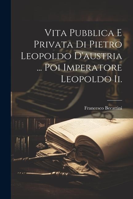 Vita Pubblica E Privata Di Pietro Leopoldo D'austria ... Poi Imperatore Leopoldo Ii. - Francesco Becattini