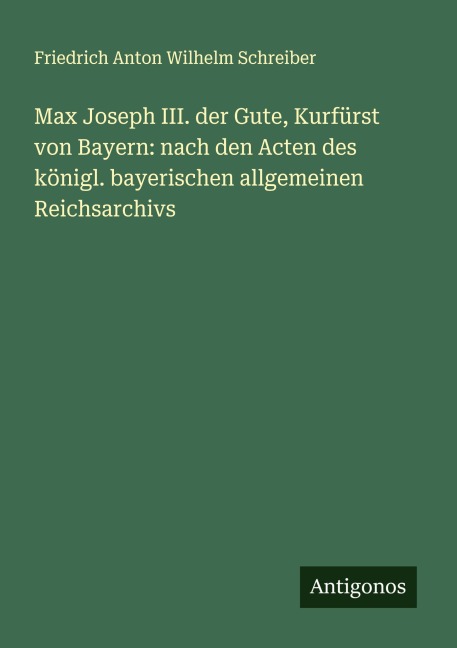 Max Joseph III. der Gute, Kurfürst von Bayern: nach den Acten des königl. bayerischen allgemeinen Reichsarchivs - Friedrich Anton Wilhelm Schreiber