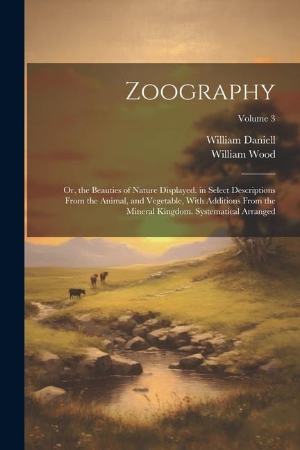 Zoography: Or, the Beauties of Nature Displayed. in Select Descriptions From the Animal, and Vegetable, With Additions From the M - William Wood, William Daniell