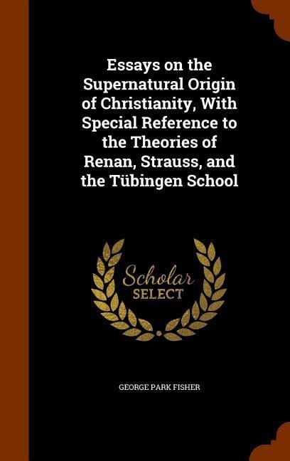 Essays on the Supernatural Origin of Christianity, With Special Reference to the Theories of Renan, Strauss, and the Tübingen School - George Park Fisher