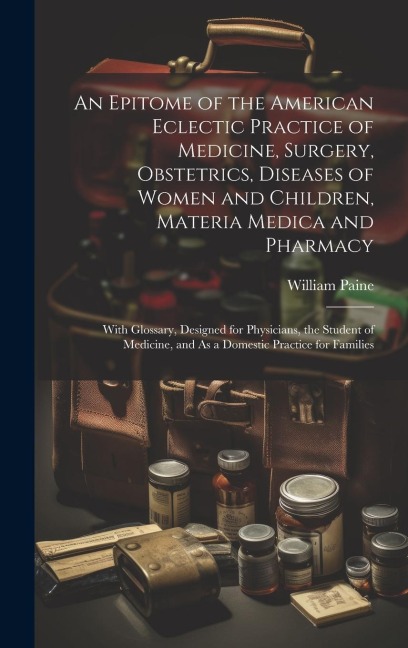 An Epitome of the American Eclectic Practice of Medicine, Surgery, Obstetrics, Diseases of Women and Children, Materia Medica and Pharmacy: With Gloss - William Paine