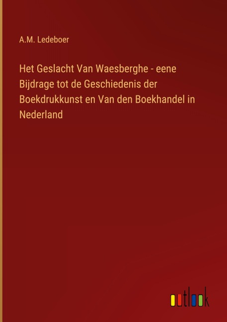 Het Geslacht Van Waesberghe - eene Bijdrage tot de Geschiedenis der Boekdrukkunst en Van den Boekhandel in Nederland - A. M. Ledeboer