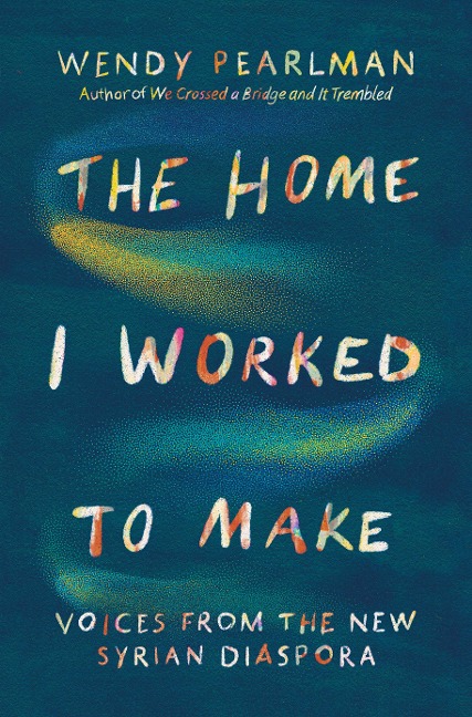 The Home I Worked to Make: Voices from the New Syrian Diaspora - Wendy Pearlman