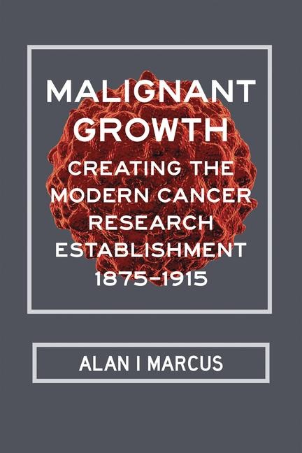 Malignant Growth: Creating the Modern Cancer Research Establishment, 1875-1915 - Alan I. Marcus