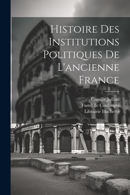 Histoire des Institutions Politiques De L'ancienne France - Fustel De Coulanges, Camille Jullian