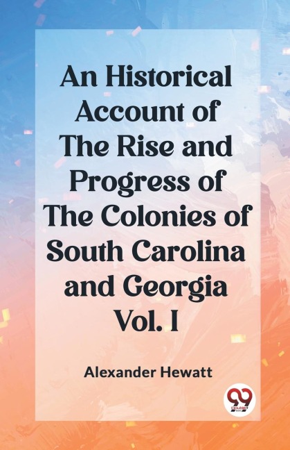 An Historical Account of the Rise and Progress of the Colonies of South Carolina and Georgia Vol. I - Alexander Hewatt