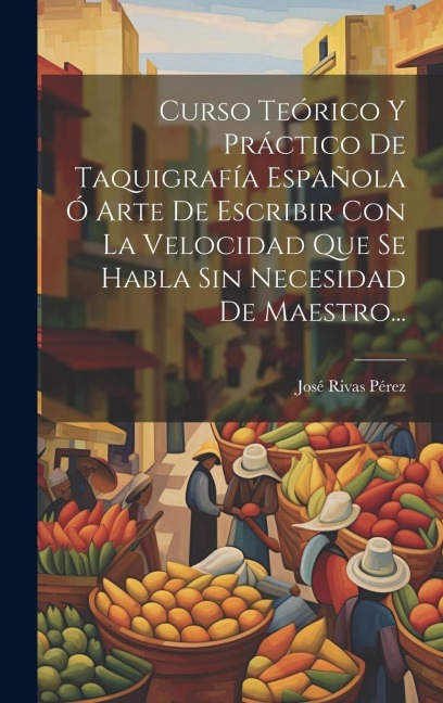 Curso Teórico Y Práctico De Taquigrafía Española Ó Arte De Escribir Con La Velocidad Que Se Habla Sin Necesidad De Maestro... - José Rivas Pérez