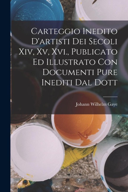 Carteggio Inedito D'artisti Dei Secoli Xiv, Xv, Xvi., Publicato Ed Illustrato Con Documenti Pure Inediti Dal Dott - Johann Wilhelm Gaye