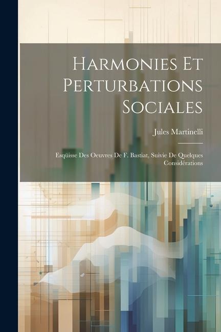 Harmonies Et Perturbations Sociales: Esqüisse Des Oeuvres De F. Bastiat, Suivie De Quelques Considérations - Jules Martinelli