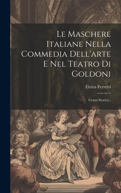 Le Maschere Italiane Nella Commedia Dell'arte E Nel Teatro Di Goldoni: Cenni Storici... - Elvira Ferretti