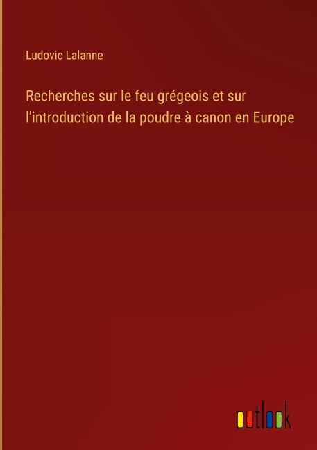 Recherches sur le feu grégeois et sur l'introduction de la poudre à canon en Europe - Ludovic Lalanne