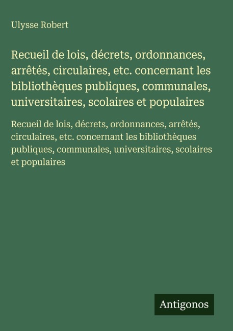 Recueil de lois, décrets, ordonnances, arrêtés, circulaires, etc. concernant les bibliothèques publiques, communales, universitaires, scolaires et populaires - Ulysse Robert