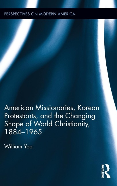 American Missionaries, Korean Protestants, and the Changing Shape of World Christianity, 1884-1965 - William Yoo