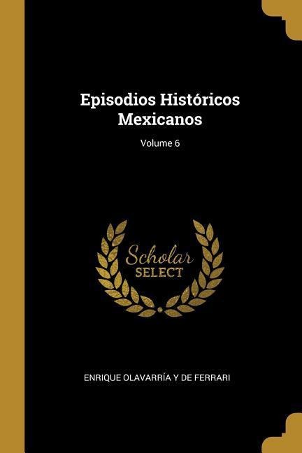 Episodios Históricos Mexicanos; Volume 6 - Enrique Olavarría Y. de Ferrari