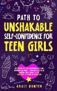 Path To Unshakable Self-Confidence for Teen Girls: The Proven Way for Cultivating Self-Love, Crushing Self-Doubt, Boosting Self-Esteem, Gaining Independence & Live Your Best Life from the Inside Out - Grace Hunter
