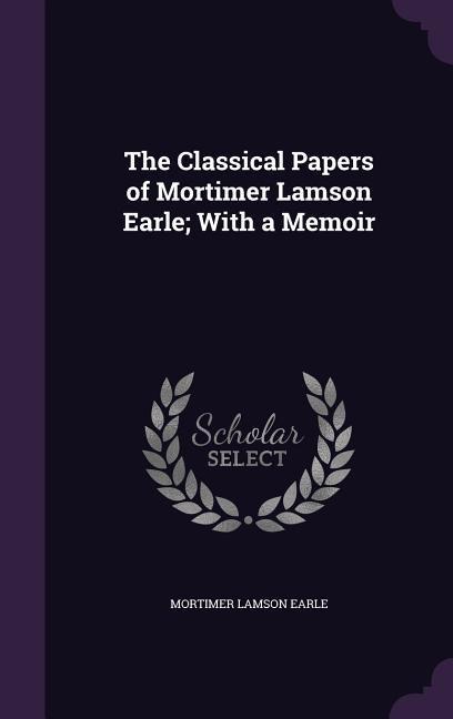 The Classical Papers of Mortimer Lamson Earle; With a Memoir - Mortimer Lamson Earle