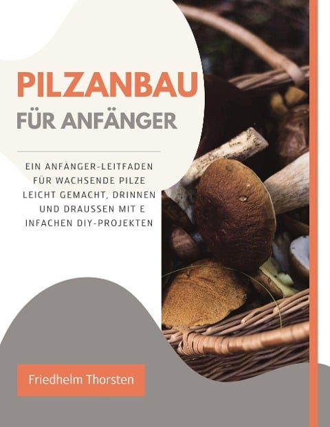 Pilzanbau für Anfänger: Ein Anfänger-Leitfaden für wachsende Pilze leicht gemacht, drinnen und draußen mit einfachen DIY-Projekten - Friedhelm Thorsten