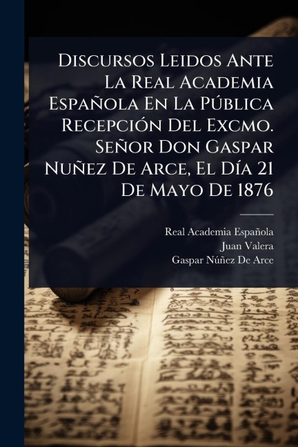 Discursos Leidos Ante La Real Academia Española En La PÃ°blica RecepciÃ3n Del Excmo. Señor Don Gaspar Nuñez De Arce, El DÃ-a 21 De Mayo De 1876 - Real Academia Española, Juan Valera, Gaspar Nã°ñez de Arce