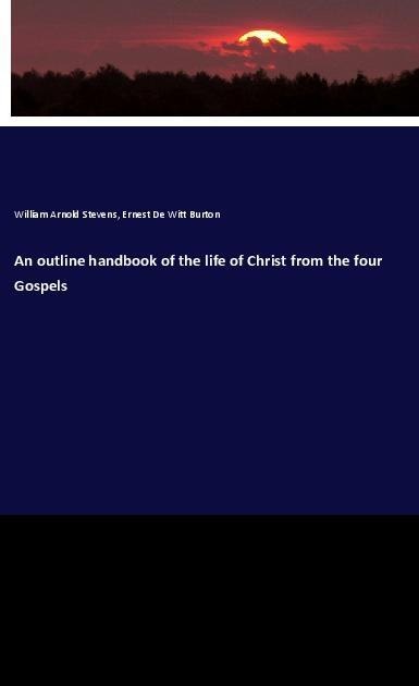 An outline handbook of the life of Christ from the four Gospels - William Arnold Stevens, Ernest De Witt Burton