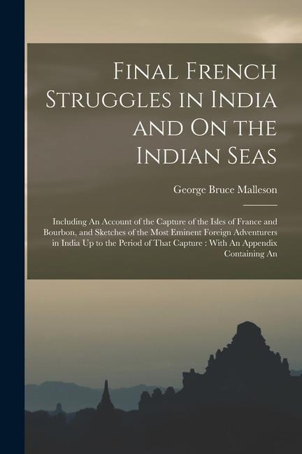 Final French Struggles in India and On the Indian Seas: Including An Account of the Capture of the Isles of France and Bourbon, and Sketches of the Mo - George Bruce Malleson