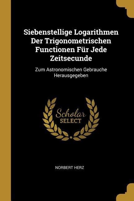 Siebenstellige Logarithmen Der Trigonometrischen Functionen Für Jede Zeitsecunde: Zum Astronomischen Gebrauche Herausgegeben - Norbert Herz